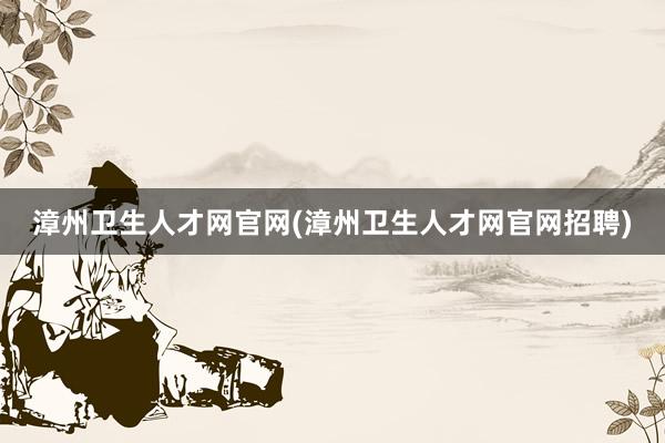 漳州卫生人才网官网(漳州卫生人才网官网招聘)