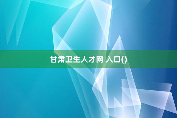 甘肃卫生人才网 入口()