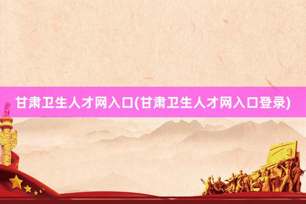 甘肃卫生人才网入口(甘肃卫生人才网入口登录)