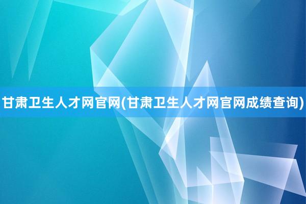 甘肃卫生人才网官网(甘肃卫生人才网官网成绩查询)