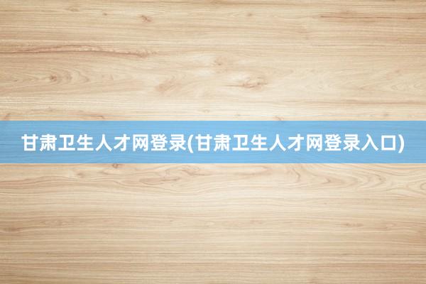 甘肃卫生人才网登录(甘肃卫生人才网登录入口)