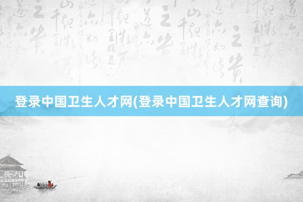 登录中国卫生人才网(登录中国卫生人才网查询)