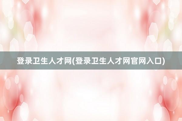 登录卫生人才网(登录卫生人才网官网入口)
