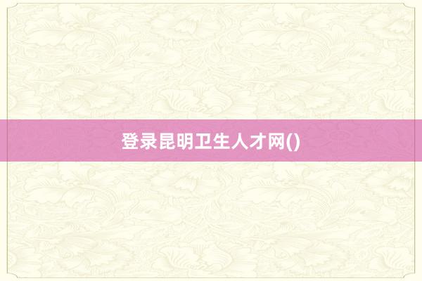 登录昆明卫生人才网()