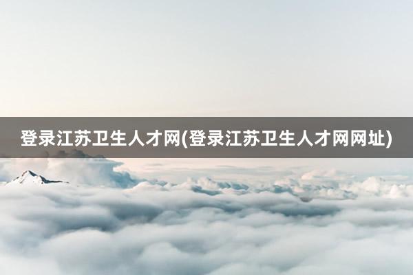 登录江苏卫生人才网(登录江苏卫生人才网网址)
