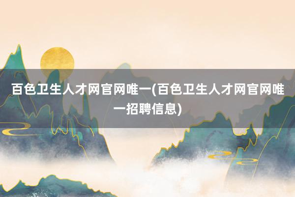 百色卫生人才网官网唯一(百色卫生人才网官网唯一招聘信息)