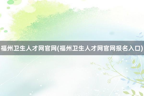 福州卫生人才网官网(福州卫生人才网官网报名入口)