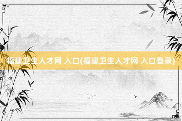 福建卫生人才网 入口(福建卫生人才网 入口登录)