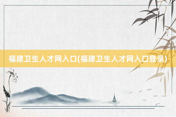 福建卫生人才网入口(福建卫生人才网入口登录)