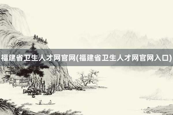 福建省卫生人才网官网(福建省卫生人才网官网入口)