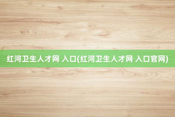 红河卫生人才网 入口(红河卫生人才网 入口官网)