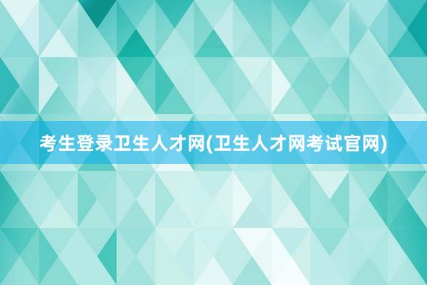 考生登录卫生人才网(卫生人才网考试官网)