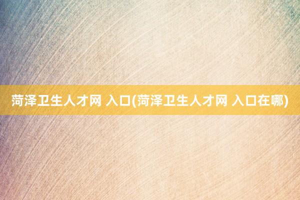 菏泽卫生人才网 入口(菏泽卫生人才网 入口在哪)
