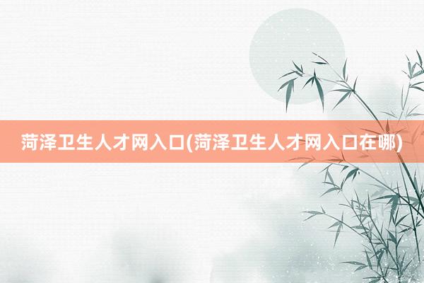 菏泽卫生人才网入口(菏泽卫生人才网入口在哪)