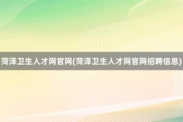 菏泽卫生人才网官网(菏泽卫生人才网官网招聘信息)