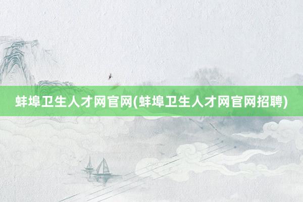 蚌埠卫生人才网官网(蚌埠卫生人才网官网招聘)