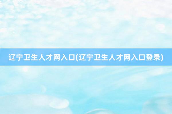辽宁卫生人才网入口(辽宁卫生人才网入口登录)