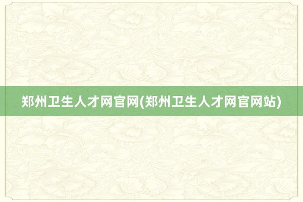 郑州卫生人才网官网(郑州卫生人才网官网站)