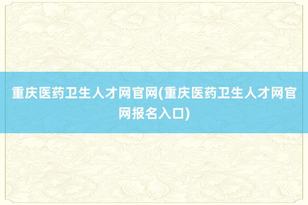 重庆医药卫生人才网官网(重庆医药卫生人才网官网报名入口)
