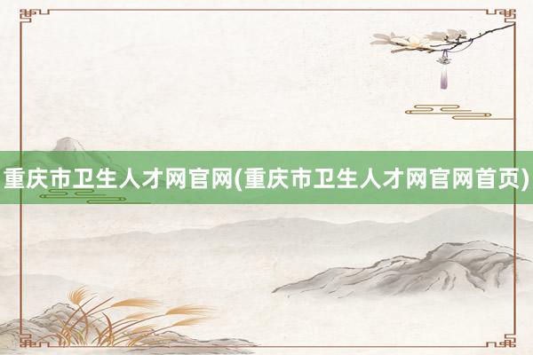 重庆市卫生人才网官网(重庆市卫生人才网官网首页)