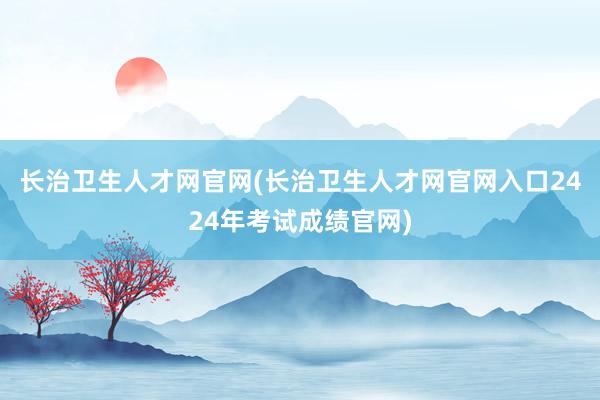 长治卫生人才网官网(长治卫生人才网官网入口2424年考试成绩官网)