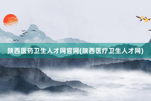 陕西医药卫生人才网官网(陕西医疗卫生人才网)
