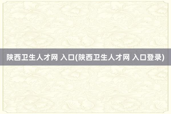 陕西卫生人才网 入口(陕西卫生人才网 入口登录)
