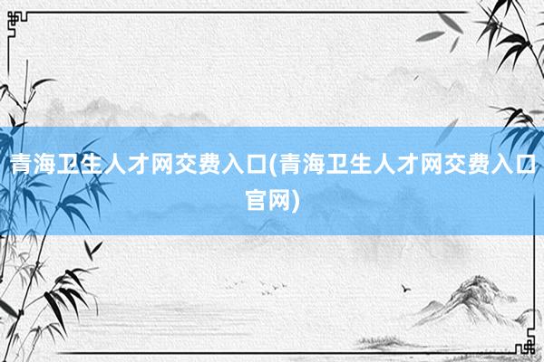 青海卫生人才网交费入口(青海卫生人才网交费入口官网)