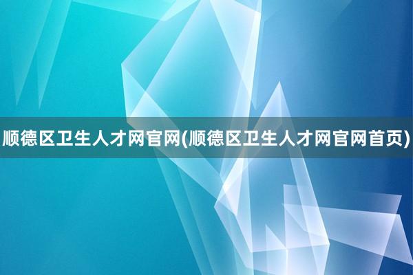 顺德区卫生人才网官网(顺德区卫生人才网官网首页)