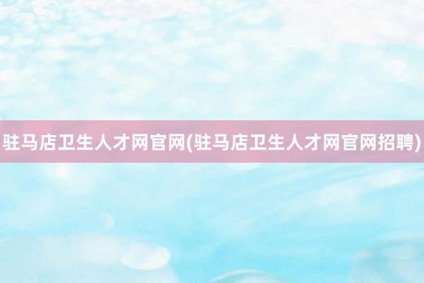 驻马店卫生人才网官网(驻马店卫生人才网官网招聘)