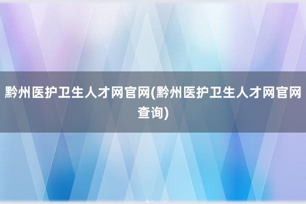 黔州医护卫生人才网官网(黔州医护卫生人才网官网查询)