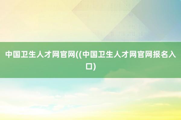 中国卫生人才网官网((中国卫生人才网官网报名入口)