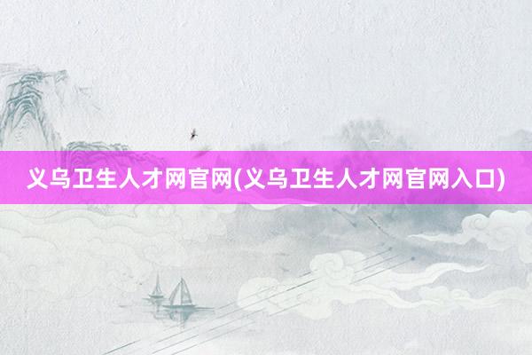义乌卫生人才网官网(义乌卫生人才网官网入口)
