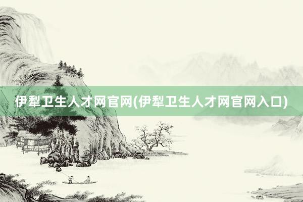 伊犁卫生人才网官网(伊犁卫生人才网官网入口)