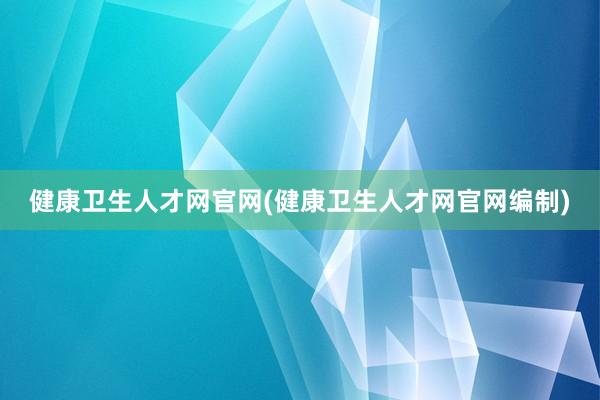 健康卫生人才网官网(健康卫生人才网官网编制)