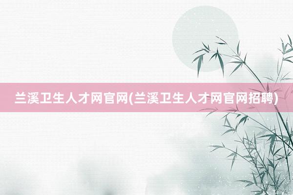 兰溪卫生人才网官网(兰溪卫生人才网官网招聘)