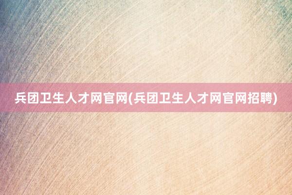 兵团卫生人才网官网(兵团卫生人才网官网招聘)