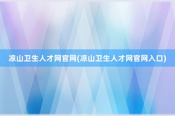 凉山卫生人才网官网(凉山卫生人才网官网入口)