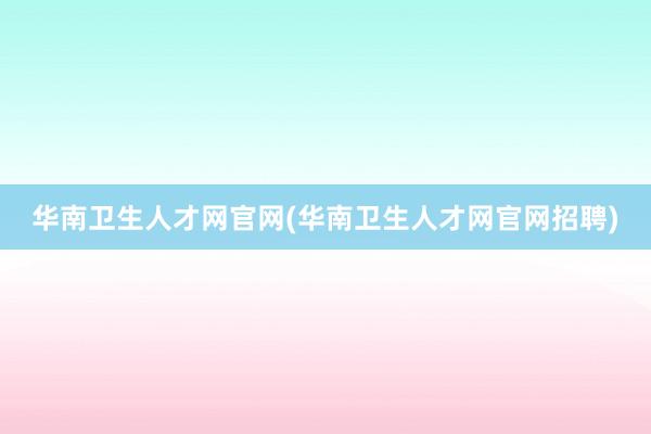 华南卫生人才网官网(华南卫生人才网官网招聘)