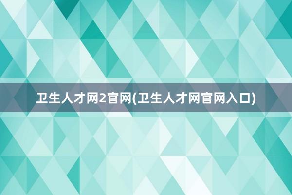 卫生人才网2官网(卫生人才网官网入口)