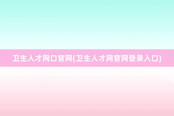 卫生人才网口官网(卫生人才网官网登录入口)