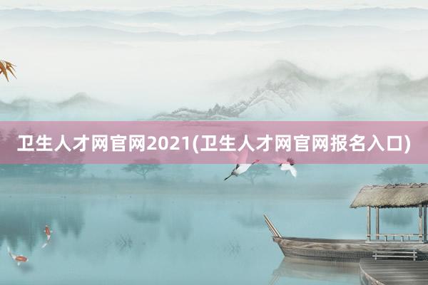 卫生人才网官网2021(卫生人才网官网报名入口)