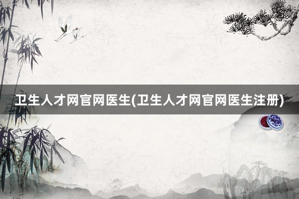 卫生人才网官网医生(卫生人才网官网医生注册)