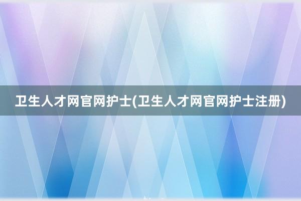 卫生人才网官网护士(卫生人才网官网护士注册)