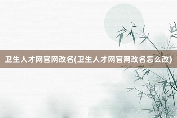 卫生人才网官网改名(卫生人才网官网改名怎么改)