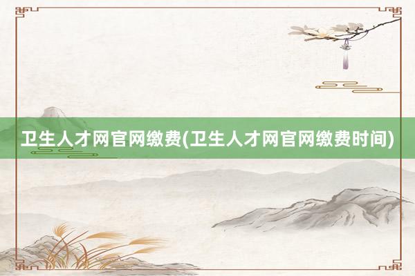 卫生人才网官网缴费(卫生人才网官网缴费时间)