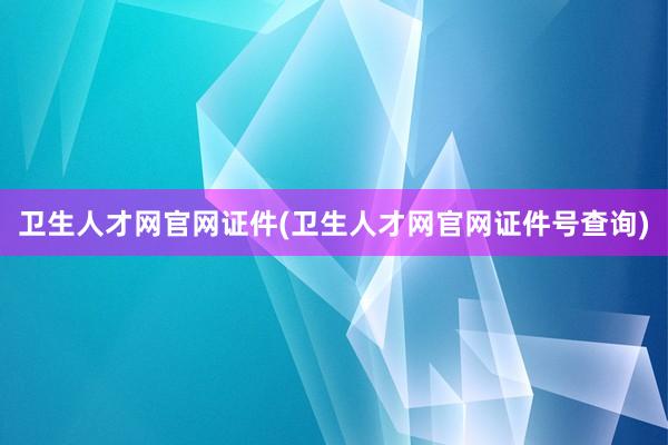 卫生人才网官网证件(卫生人才网官网证件号查询)