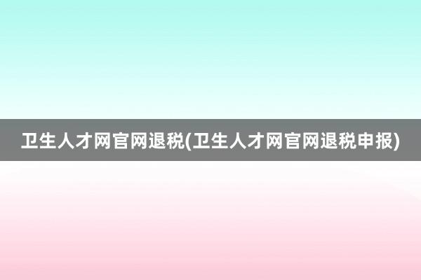 卫生人才网官网退税(卫生人才网官网退税申报)