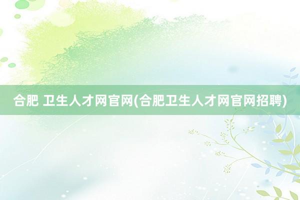 合肥 卫生人才网官网(合肥卫生人才网官网招聘)