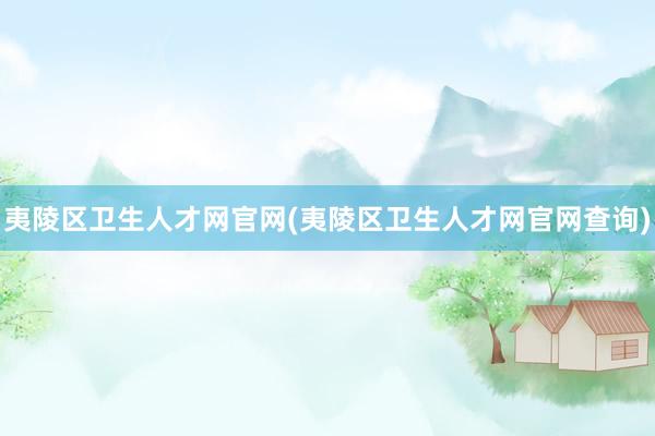 夷陵区卫生人才网官网(夷陵区卫生人才网官网查询)